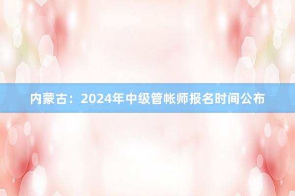 内蒙古：2024年中级管帐师报名时间公布