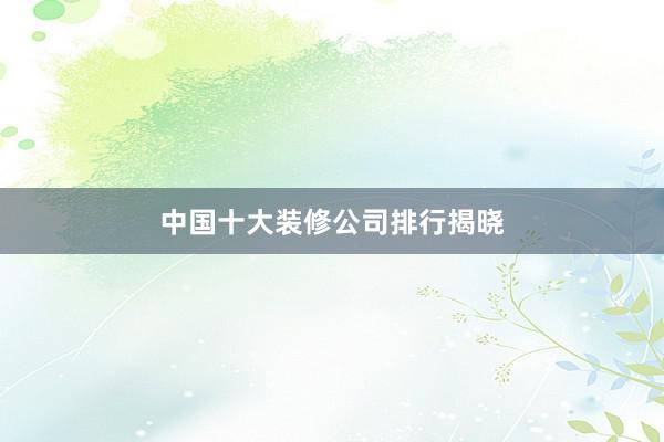 中国十大装修公司排行揭晓