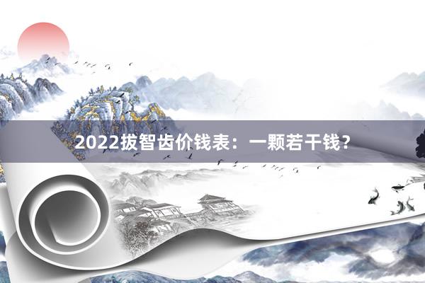 2022拔智齿价钱表：一颗若干钱？