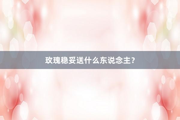 玫瑰稳妥送什么东说念主？