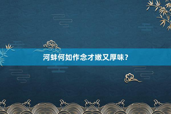 河蚌何如作念才嫩又厚味？