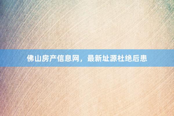 佛山房产信息网,最新址源杜绝后患